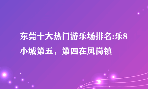 东莞十大热门游乐场排名:乐8小城第五，第四在凤岗镇