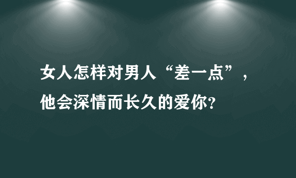 女人怎样对男人“差一点”，他会深情而长久的爱你？