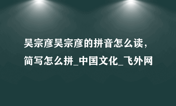 吴宗彦吴宗彦的拼音怎么读，简写怎么拼_中国文化_飞外网