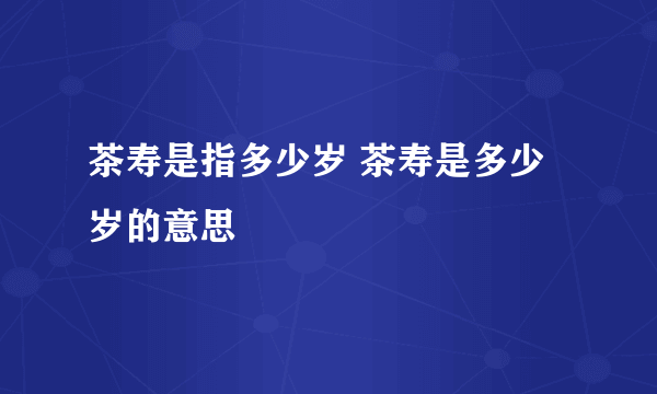 茶寿是指多少岁 茶寿是多少岁的意思