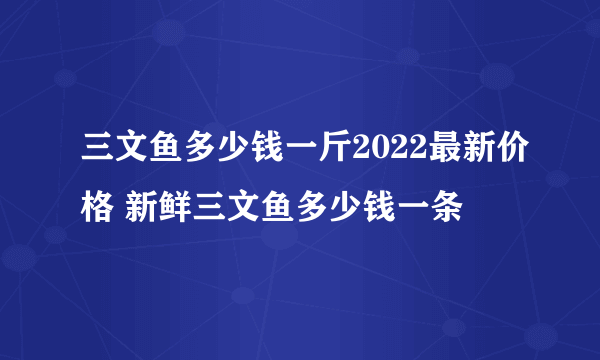 三文鱼多少钱一斤2022最新价格 新鲜三文鱼多少钱一条