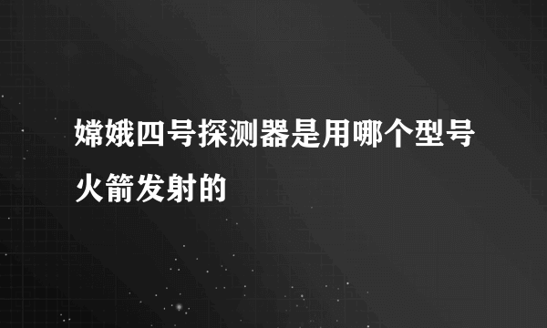 嫦娥四号探测器是用哪个型号火箭发射的