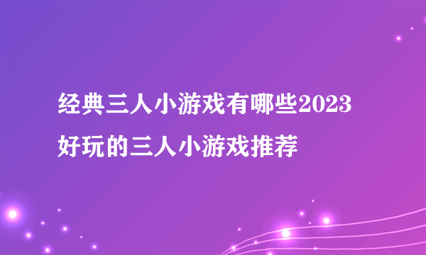 经典三人小游戏有哪些2023 好玩的三人小游戏推荐