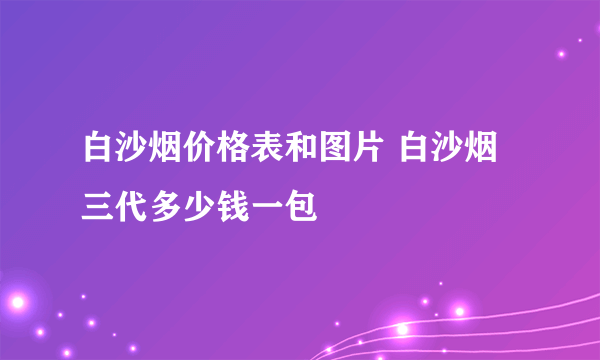 白沙烟价格表和图片 白沙烟三代多少钱一包