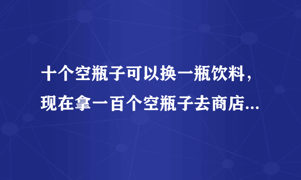 十个空瓶子可以换一瓶饮料，现在拿一百个空瓶子去商店换，你总共能换