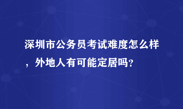 深圳市公务员考试难度怎么样，外地人有可能定居吗？