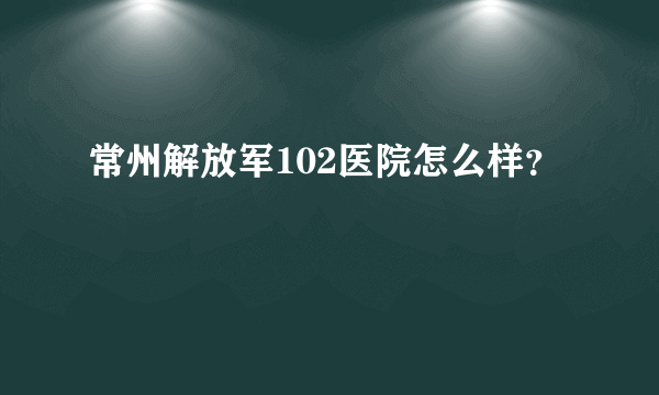 常州解放军102医院怎么样？