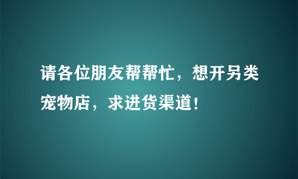 请各位朋友帮帮忙，想开另类宠物店，求进货渠道！