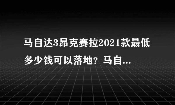 马自达3昂克赛拉2021款最低多少钱可以落地？马自达3昂克赛拉成交价