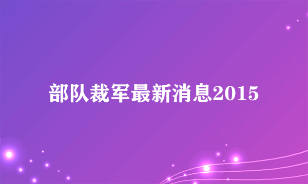 部队裁军最新消息2015