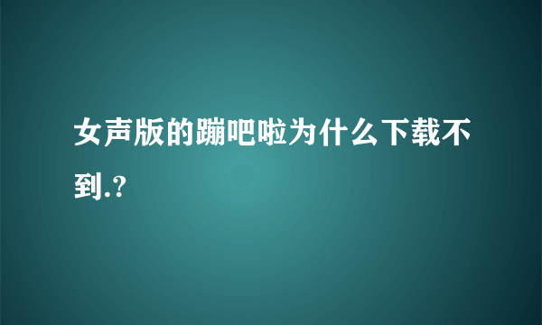 女声版的蹦吧啦为什么下载不到.?