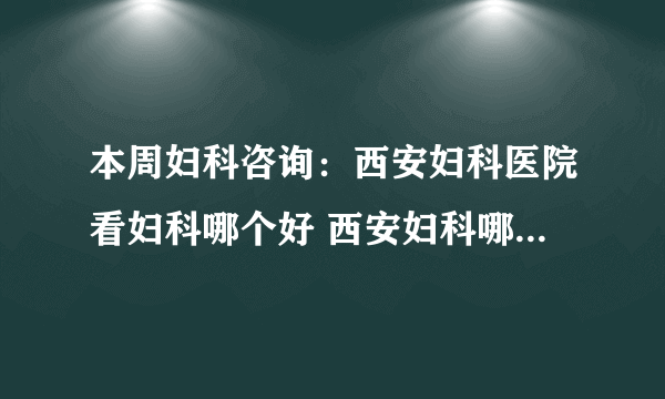 本周妇科咨询：西安妇科医院看妇科哪个好 西安妇科哪个医院好点?