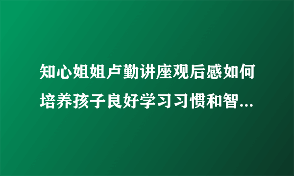 知心姐姐卢勤讲座观后感如何培养孩子良好学习习惯和智力潜能开发