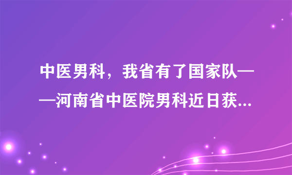 中医男科，我省有了国家队——河南省中医院男科近日获评国家级重点学科