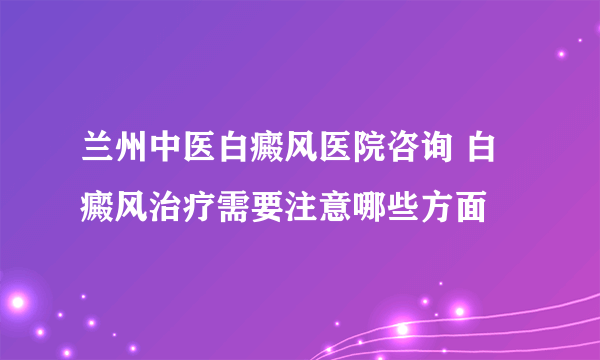 兰州中医白癜风医院咨询 白癜风治疗需要注意哪些方面