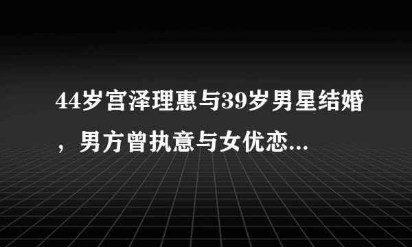 44岁宫泽理惠与39岁男星结婚，男方曾执意与女优恋爱同居！