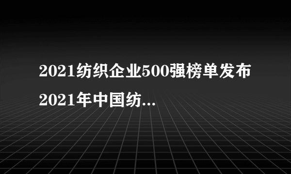 2021纺织企业500强榜单发布 2021年中国纺织企业排行榜一览