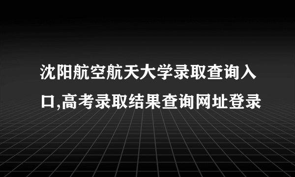 沈阳航空航天大学录取查询入口,高考录取结果查询网址登录