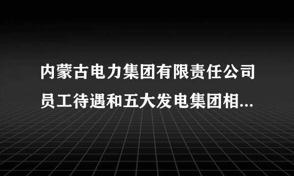 内蒙古电力集团有限责任公司员工待遇和五大发电集团相比怎么样