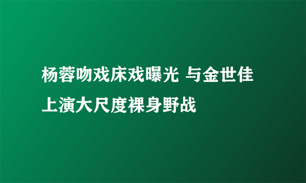 杨蓉吻戏床戏曝光 与金世佳上演大尺度裸身野战