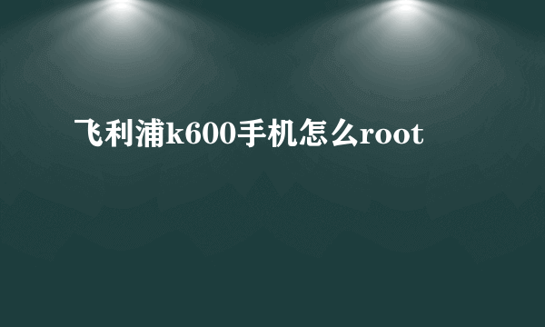 飞利浦k600手机怎么root