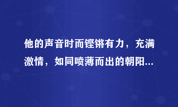 他的声音时而铿锵有力，充满激情，如同喷薄而出的朝阳；时而低回婉转，无比哀伤，如同暴风雨中折翅的小鸟