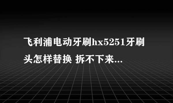 飞利浦电动牙刷hx5251牙刷头怎样替换 拆不下来，不会拆