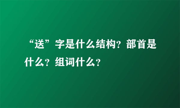 “送”字是什么结构？部首是什么？组词什么？