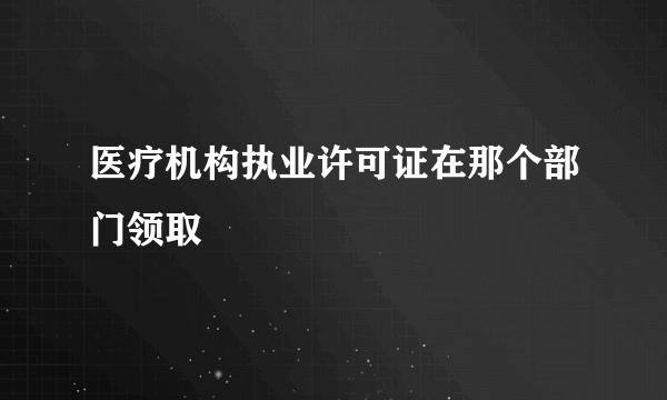 医疗机构执业许可证在那个部门领取