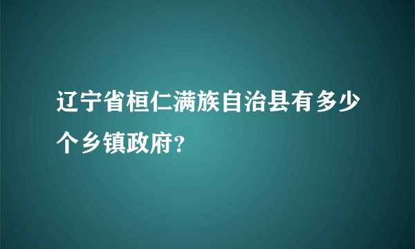 辽宁省桓仁满族自治县有多少个乡镇政府？