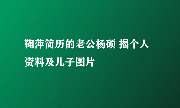 鞠萍简历的老公杨硕 揭个人资料及儿子图片