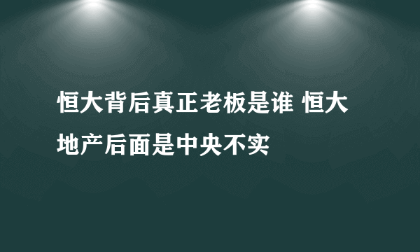 恒大背后真正老板是谁 恒大地产后面是中央不实