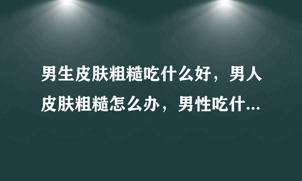 男生皮肤粗糙吃什么好，男人皮肤粗糙怎么办，男性吃什么对皮肤好，男性吃什么对皮肤好