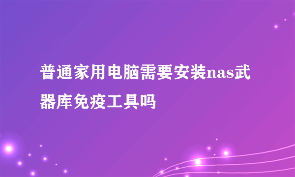 普通家用电脑需要安装nas武器库免疫工具吗