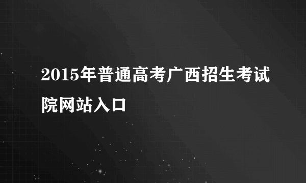 2015年普通高考广西招生考试院网站入口