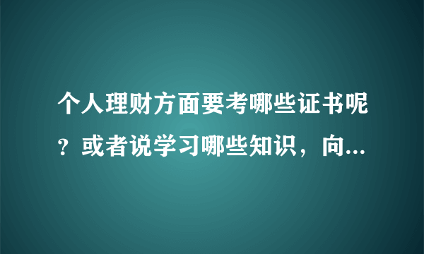 个人理财方面要考哪些证书呢？或者说学习哪些知识，向系统的学习下了。太原的朋友交流下吧？