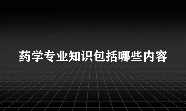 药学专业知识包括哪些内容