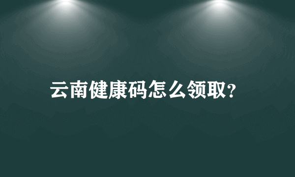 云南健康码怎么领取？