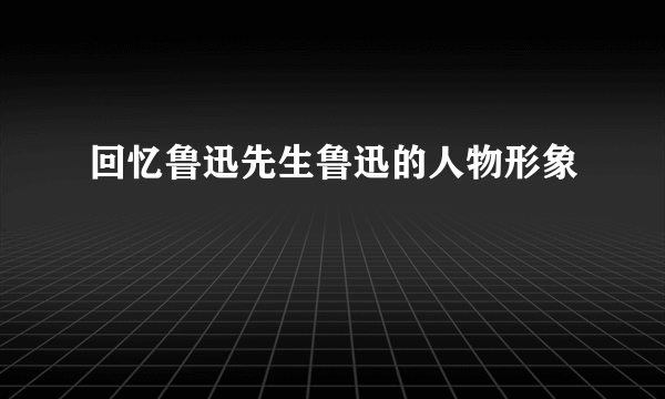 回忆鲁迅先生鲁迅的人物形象