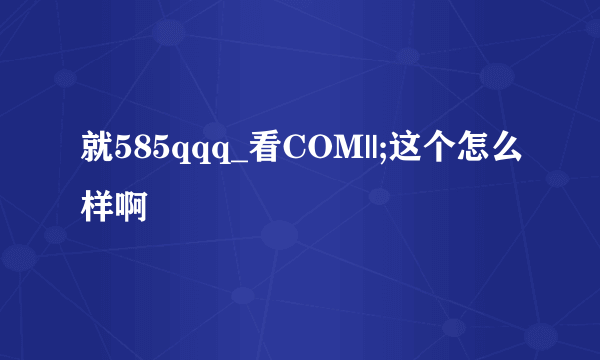 就585qqq_看COM||;这个怎么样啊