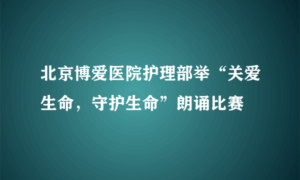 北京博爱医院护理部举“关爱生命，守护生命”朗诵比赛