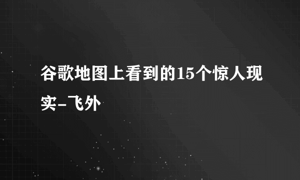 谷歌地图上看到的15个惊人现实-飞外