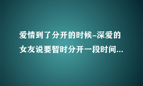 爱情到了分开的时候-深爱的女友说要暂时分开一段时间，我该怎么办？