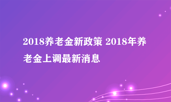 2018养老金新政策 2018年养老金上调最新消息