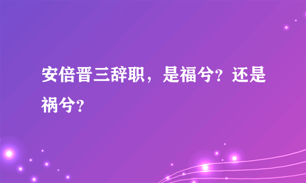 安倍晋三辞职，是福兮？还是祸兮？