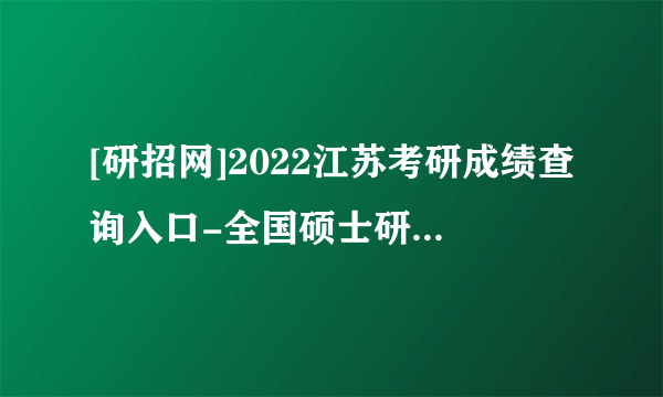 [研招网]2022江苏考研成绩查询入口-全国硕士研究生成绩查询3种方式总结