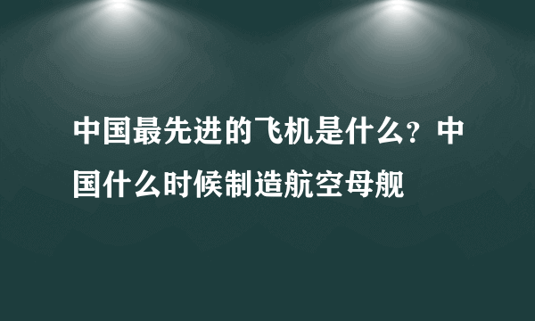 中国最先进的飞机是什么？中国什么时候制造航空母舰