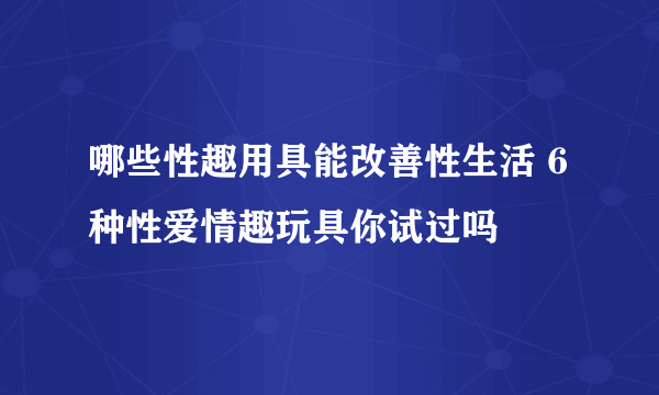 哪些性趣用具能改善性生活 6种性爱情趣玩具你试过吗