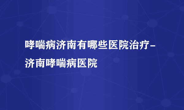 哮喘病济南有哪些医院治疗-济南哮喘病医院