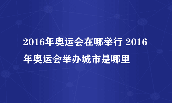 2016年奥运会在哪举行 2016年奥运会举办城市是哪里